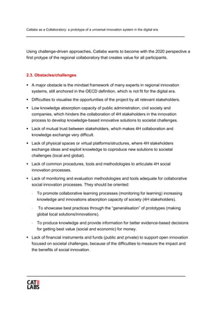 Catlabs as a Collaboratory: a prototype of a universal innovation system in the digital era
Using challenge-driven approaches, Catlabs wants to become with the 2020 perspective a
first protype of the regional collaboratory that creates value for all participants.
2.3. Obstacles/challenges
 A major obstacle is the mindset framework of many experts in regional innovation
systems, still anchored in the OECD definition, which is not fit for the digital era.
 Difficulties to visualise the opportunities of the project by all relevant stakeholders.
 Low knowledge absorption capacity of public administration, civil society and
companies, which hinders the collaboration of 4H stakeholders in the innovation
process to develop knowledge-based innovative solutions to societal challenges.
 Lack of mutual trust between stakeholders, which makes 4H collaboration and
knowledge exchange very difficult.
 Lack of physical spaces or virtual platforms/structures, where 4H stakeholders
exchange ideas and exploit knowledge to coproduce new solutions to societal
challenges (local and global).
 Lack of common procedures, tools and methodologies to articulate 4H social
innovation processes.
 Lack of monitoring and evaluation methodologies and tools adequate for collaborative
social innovation processes. They should be oriented:
⋅ To promote collaborative learning processes (monitoring for learning) increasing
knowledge and innovations absorption capacity of society (4H stakeholders).
⋅ To showcase best practices through the “generalisation” of prototypes (making
global local solutions/innovations).
⋅ To produce knowledge and provide information for better evidence-based decisions
for getting best value (social and economic) for money.
 Lack of financial instruments and funds (public and private) to support open innovation
focused on societal challenges, because of the difficulties to measure the impact and
the benefits of social innovation.
 