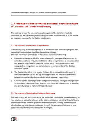 Catlabs as a Collaboratory: a prototype of a universal innovation system in the digital era
3. A roadmap to advance towards a universal innovation system
in Catalonia: the Catlabs collaboratory
The roadmap to build the universal innovation system of the digital era has to be
discovered, so are the challenges and the opportunities associated with it. In this section
we propose a roadmap for the Catlabs collaboratory.
3.1. The research program and its hypotheses
Catlabs is not only an innovation project. It is at the same time a research program, with
theoretical hypothesis that should be elaborated and tested.
The main hypotheses on the basis of the Catalan roadmap are following:
a. Catalonia can design and build a universal innovation ecosystem by combining its
current research and innovation institutions with a new generation of open innovation
and research labs (fablabs, living labs, citilabs, etc.). The first assumption is to
recognize that every citizen can participate and become member of the Catalan
innovation system.
b. The Catalan strength is in its people. A citizen-driven innovation model needs to
combine the bottom-up and the top-down approaches. An innovation partnership
between regional and local administrations is a necessary precondition.
c. Catalonia can be an example of the complementarities and synergies among the EU
Structural and Investment Funds, Horizon 2020 funds and other sources of financing
(like crowdfunding) to implement RIS3 in Europe.
3.2. The process of building the Catlabs collaboratory
The collaboratory will be constructed on the basis of 4H collaborative networks working on
new solutions to societal challenges under a common strategy providing 4H stakeholders
common objectives, common guidelines and methodologies, training, common digital
infrastructure and incentives to collaborate (through the generation of demand of new
collaborative solutions to complex societal challenges).
 