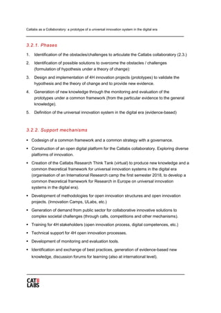 Catlabs as a Collaboratory: a prototype of a universal innovation system in the digital era
3.2.1. Phases
1. Identification of the obstacles/challenges to articulate the Catlabs collaboratory (2.3.)
2. Identification of possible solutions to overcome the obstacles / challenges
(formulation of hypothesis under a theory of change):
3. Design and implementation of 4H innovation projects (prototypes) to validate the
hypothesis and the theory of change and to provide new evidence.
4. Generation of new knowledge through the monitoring and evaluation of the
prototypes under a common framework (from the particular evidence to the general
knowledge).
5. Definition of the universal innovation system in the digital era (evidence-based)
3.2.2. Support mechanisms
 Codesign of a common framework and a common strategy with a governance.
 Construction of an open digital platform for the Catlabs collaboratory. Exploring diverse
platforms of innovation.
 Creation of the Catlabs Research Think Tank (virtual) to produce new knowledge and a
common theoretical framework for universal innovation systems in the digital era
(organisation of an International Research camp the first semester 2018, to develop a
common theoretical framework for Research in Europe on universal innovation
systems in the digital era).
 Development of methodologies for open innovation structures and open innovation
projects. (Innovation Camps, ULabs, etc.)
 Generation of demand from public sector for collaborative innovative solutions to
complex societal challenges (through calls, competitions and other mechanisms).
 Training for 4H stakeholders (open innovation process, digital competences, etc.)
 Technical support for 4H open innovation processes.
 Development of monitoring and evaluation tools.
 Identification and exchange of best practices, generation of evidence-based new
knowledge, discussion forums for learning (also at international level).
 