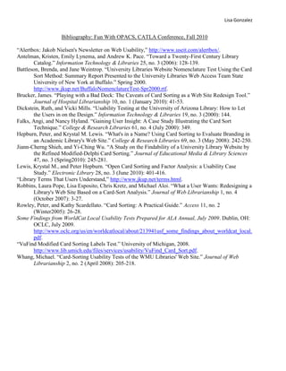 Bibliography: Fun With OPACS, CATLA Conference, Fall 2010<br />“Alertbox: Jakob Nielsen's Newsletter on Web Usability,” http://www.useit.com/alertbox/.<br />Antelman, Kristen, Emily Lynema, and Andrew K. Pace. “Toward a Twenty-First Century Library Catalog.” Information Technology & Libraries 25, no. 3 (2006): 128-139.  <br />Battleson, Brenda, and Jane Weintrop. “University Libraries Website Nomenclature Test Using the Card Sort Method: Summary Report Presented to the University Libraries Web Access Team State University of New York at Buffalo.” Spring 2000. http://www.jkup.net/BuffaloNomenclatureTest-Spr2000.rtf.<br />Brucker, James. “Playing with a Bad Deck: The Caveats of Card Sorting as a Web Site Redesign Tool.” Journal of Hospital Librarianship 10, no. 1 (January 2010): 41-53.  <br />Dickstein, Ruth, and Vicki Mills. “Usability Testing at the University of Arizona Library: How to Let the Users in on the Design.” Information Technology & Libraries 19, no. 3 (2000): 144.  <br />Falks, Angi, and Nancy Hyland. “Gaining User Insight: A Case Study Illustrating the Card Sort Technique.” College & Research Libraries 61, no. 4 (July 2000): 349.  <br />Hepburn, Peter, and Krystal M. Lewis. “What's in a Name? Using Card Sorting to Evaluate Branding in an Academic Library's Web Site.” College & Research Libraries 69, no. 3 (May 2008): 242-250. <br />Jiann-Cherng Shieh, and Yi-Ching Wu. “A Study on the Findability of a University Library Website by the Refined Modified-Delphi Card Sorting.” Journal of Educational Media & Library Sciences 47, no. 3 (Spring2010): 245-281.  <br />Lewis, Krystal M., and Peter Hepburn. “Open Card Sorting and Factor Analysis: a Usability Case Study.” Electronic Library 28, no. 3 (June 2010): 401-416.  <br />“Library Terms That Users Understand,” http://www.jkup.net/terms.html.<br />Robbins, Laura Pope, Lisa Esposito, Chris Kretz, and Michael Aloi. “What a User Wants: Redesigning a Library's Web Site Based on a Card-Sort Analysis.” Journal of Web Librarianship 1, no. 4 (October 2007): 3-27.  <br />Rowley, Peter, and Kathy Scardellato. “Card Sorting: A Practical Guide.” Access 11, no. 2 (Winter2005): 26-28.  <br />Some Findings from WorldCat Local Usability Tests Prepared for ALA Annual, July 2009. Dublin, OH: OCLC, July 2009. http://www.oclc.org/us/en/worldcatlocal/about/213941usf_some_findings_about_worldcat_local.pdf.<br />“VuFind Modified Card Sorting Labels Test.” University of Michigan, 2008. http://www.lib.umich.edu/files/services/usability/VuFind_Card_Sort.pdf.<br />Whang, Michael. “Card-Sorting Usability Tests of the WMU Libraries' Web Site.” Journal of Web Librarianship 2, no. 2 (April 2008): 205-218.  <br />