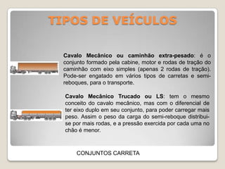 TIPOS DE VEÍCULOS
CONJUNTOS CARRETA
Cavalo Mecânico ou caminhão extra-pesado: é o
conjunto formado pela cabine, motor e rodas de tração do
caminhão com eixo simples (apenas 2 rodas de tração).
Pode-ser engatado em vários tipos de carretas e semi-
reboques, para o transporte.
Cavalo Mecânico Trucado ou LS: tem o mesmo
conceito do cavalo mecânico, mas com o diferencial de
ter eixo duplo em seu conjunto, para poder carregar mais
peso. Assim o peso da carga do semi-reboque distribui-
se por mais rodas, e a pressão exercida por cada uma no
chão é menor.
 