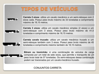 TIPOS DE VEÍCULOS
CONJUNTOS CARRETA
Carreta 2 eixos: utiliza um cavalo mecânico e um semi-reboque com 2
eixos cada. Possui peso bruto máximo de 33 toneladas e comprimento
máximo de 18,15 metros.
Carreta 3 eixos: utiliza um cavalo mecânico simples (2 eixos) e um
semi-reboque com 3 eixos. Possui peso bruto máximo de 41,5
toneladas e comprimento máximo de 18,15 metros.
Carreta cavalo trucado: utiliza um cavalo mecânico trucado e um
semi-reboque também com 3 eixos. Possui peso bruto máximo de 45
toneladas e comprimento máximo também de 18,15 metros.
Bitrem ou treminhão: é uma combinação de veículos de carga
composta por um total de sete eixos, que permite o transporte de um
peso bruto total de 57 toneladas. Os semi-reboques dessa combinação
podem ser tracionados por um cavalo-mecânico trucado.
 