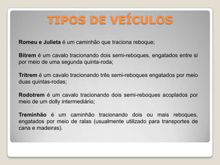 TIPOS DE VEÍCULOS
Romeu e Julieta é um caminhão que traciona reboque;
Bitrem é um cavalo tracionando dois semi-reboques, engatados entre si
por meio de uma segunda quinta-roda;
Tritrem é um cavalo tracionando três semi-reboques engatados por meio
duas quintas-rodas;
Rodotrem é um cavalo tracionando dois semi-reboques acoplados por
meio de um dolly intermediário;
Treminhão é um caminhão tracionando dois ou mais reboques,
engatados por meio de ralas (usualmente utilizado para transportes de
cana e madeiras).
 