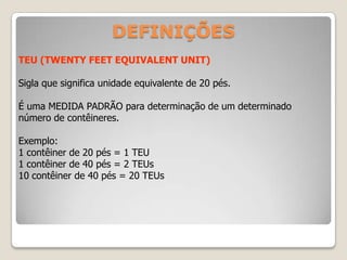 TEU (TWENTY FEET EQUIVALENT UNIT)
Sigla que significa unidade equivalente de 20 pés.
É uma MEDIDA PADRÃO para determinação de um determinado
número de contêineres.
Exemplo:
1 contêiner de 20 pés = 1 TEU
1 contêiner de 40 pés = 2 TEUs
10 contêiner de 40 pés = 20 TEUs
DEFINIÇÕES
 