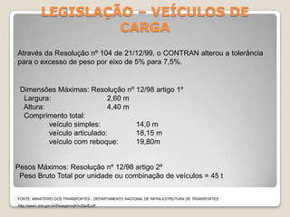 LEGISLAÇÃO – VEÍCULOS DE
CARGA
Dimensões Máximas: Resolução nº 12/98 artigo 1º
Largura: 2,60 m
Altura: 4,40 m
Comprimento total:
veículo simples: 14,0 m
veículo articulado: 18,15 m
veículo com reboque: 19,80m
Através da Resolução nº 104 de 21/12/99, o CONTRAN alterou a tolerância
para o excesso de peso por eixo de 5% para 7,5%.
Pesos Máximos: Resolução nº 12/98 artigo 2º
Peso Bruto Total por unidade ou combinação de veículos = 45 t
FONTE: MINISTÉRIO DOS TRANSPORTES - DEPARTAMENTO NACIONAL DE INFRA-ESTRUTURA DE TRANSPORTES
http://www1.dnit.gov.br/Pesagem/qfv%20pdf.pdf
 