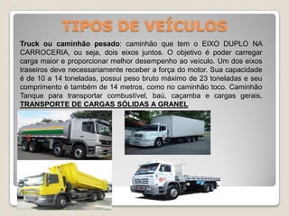 TIPOS DE VEÍCULOS
Truck ou caminhão pesado: caminhão que tem o EIXO DUPLO NA
CARROCERIA, ou seja, dois eixos juntos. O objetivo é poder carregar
carga maior e proporcionar melhor desempenho ao veículo. Um dos eixos
traseiros deve necessariamente receber a força do motor. Sua capacidade
é de 10 a 14 toneladas, possui peso bruto máximo de 23 toneladas e seu
comprimento é também de 14 metros, como no caminhão toco. Caminhão
Tanque para transportar combustível, baú, caçamba e cargas gerais,
TRANSPORTE DE CARGAS SÓLIDAS A GRANEL
 