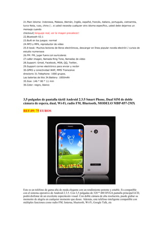 21.Main Idioma: Indonesia, Malasia, Alemán, Inglés, español, francés, italiano, portugués, vietnamita,
turco Nota, ruso, chino (:. si usted necesita cualquier otro idioma específico, usted debe dejarnos un
mensaje cuando
checkout) lenguaje real, ver la imagen prevalecer!
22.Bluetooth V2.1
23.Built en los juegos: normal
24.MP3 y MP4, reproductor de vídeo
25.E-book: Muchos lectores de libros electrónicos, descargar en línea popular novela electrón / cursos de
estudio numerosos
26.FM: FM, jugar fuera con auriculares
27.caller imagen, llamada Ring Tone, llamadas de vídeo
28.Support: Gmail, Facebook, MSN, QQ, Twitter,
29.Support correo electrónico para enviar y recibir
30.GPRS y conectividad WAP, MMS Transceive
directorio 31.Telephone: 1000 grupos.
Las baterías de litio 34.Battery: 1850mAh
35.Size: 146 * 80 * 11 mm
36.Color: negro, blanco




3,5 pulgadas de pantalla táctil Android 2.3.5 Smart Phone, Dual SIM de doble
cámara de espera, dual, Wi-Fi, radio FM, Bluetooth, MODELO MBP-857-2MX

REF.09: 75 EUROS




Este es un teléfono de gama alta de moda elegante con un rendimiento potente y estable. Es compatible
con el sistema operativo de Android 2.3.5. Con 3,5 pulgadas de 320 * 480 HVGA pantalla principal LCD,
podrá disfrutar de un excelente espectáculo visual. Con doble cámara de alta resolución, puede grabar su
momento de alegría en cualquier momento que desee. Además, este teléfono inteligente compatible con
múltiples funciones como radio FM, linterna, bluetooth, Wi-Fi, Google Talk, etc
 