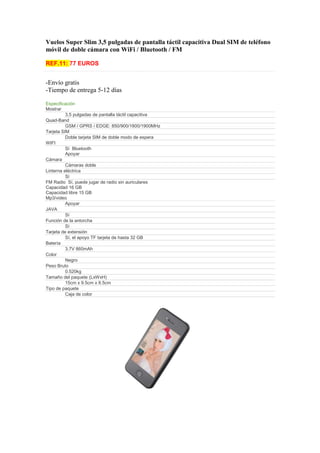 Vuelos Super Slim 3,5 pulgadas de pantalla táctil capacitiva Dual SIM de teléfono
móvil de doble cámara con WiFi / Bluetooth / FM

REF.11: 77 EUROS


-Envío gratis
-Tiempo de entrega 5-12 días

Especificación
Mostrar
          3,5 pulgadas de pantalla táctil capacitiva
Quad-Band
          GSM / GPRS / EDGE: 850/900/1800/1900MHz
Tarjeta SIM
          Doble tarjeta SIM de doble modo de espera
WIFI
          Sí Bluetooth
          Apoyar
Cámara
          Cámaras doble
Linterna eléctrica
          Sí
FM Radio Sí, puede jugar de radio sin auriculares
Capacidad 16 GB
Capacidad libre 15 GB
Mp3/video
          Apoyar
JAVA
          Sí
Función de la antorcha
          Sí
Tarjeta de extensión
          Sí, el apoyo TF tarjeta de hasta 32 GB
Batería
          3.7V 860mAh
Color
          Negro
Peso Bruto
          0.520kg
Tamaño del paquete (LxWxH)
          15cm x 9.5cm x 8.5cm
Tipo de paquete
          Caja de color
 