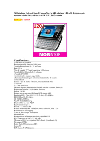 X10mini pro Original Sony Ericsson Xperia X10 mini pro U20 u20i desbloqueado
teléfono celular 3G Android A-GPS WIFI 5MP cámara

REF.12: 83 EUROS




Especificaciones:
Anunciado 2010, febrero
Estado disponible. Lanzado 2010, junio
Tamaño Dimensiones 90 x 52 x 17 mm
Peso 120 g
Tipo de pantalla TFT táctil capacitiva, 16M colores
Tamaño 240 x 320 pixels, 2.55 pulgadas
- Teclado QWERTY
- resistente a los arañazos superficiales
- Sensor acelerómetro para auto-rotación de interfaz de usuario
Timescape UI -
Sonido Tipos de alertas Vibración, tonos de llamada MP3
Altavoz Sí
- 3.5 mm audio jack
Memoria Agenda prácticamente ilimitada entradas y campos, Photocall
Registro de llamadas Prácticamente ilimitado
Interna 128 MB
Ranura para tarjeta microSD, hasta 16GB, tarjeta 4GB
Los datos GPRS Clase 10 (4 +1 / 3 +2 slots), 32 - 48 kbps
EDGE Clase 10, 236.8 kbps
3G HSDPA, HSUPA
WLAN Wi-Fi 802.11b / g
Bluetooth Sí, v2.1 con A2DP
Puerto de infrarrojos n
USB Sí , v2.0 microUSB
Cámara Primaria 5 MP, 2560x1920 pixels, autofocus, flash LED
Características Geo-tagging
Vídeo Sí, VGA 30fps, luz de vídeo
secundaria no
Características del sistema operativo Android OS 1.6
CPU Qualcomm MSM7227 a 600 MHz
Mensajería SMS (ver roscados), MMS, Email , Push Email, IM
Navegador HTML
Radio Radio FM estéreo con RDS
Juegos Sí
GPS Sí, con A-GPS de apoyo
 