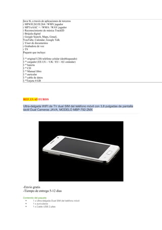 Java Sí, a través de aplicaciones de terceros
- MP4/H.263/H.264 / WMV jugador
- MP3/eAAC + / WMA / WAV jugador
- Reconocimiento de música TrackID
- Brújula digital
- Google Search, Maps, Gmail,
YouTube, Calendar, Google Talk
- Visor de documentos
- Grabadora de voz
- T9
Paquete que incluye:

1 * original U20i teléfono celular (desbloqueado)
1 * cargador (EE.UU. / UK / EU / AU estándar)
1 * batería
1 * CD
1 * Manual libro
1 * auricular
1 * cable de datos
1 *Tarjeta 4 GB




REF.13: 65 EUROS

Ultra-delgada WIFI de TV dual SIM del teléfono móvil con 3,8 pulgadas de pantalla
táctil Dual Cameras JAVA, MODELO MBP-792-2MX




-Envío gratis
-Tiempo de entrega 5-12 días

Contenido del paquete
        1 x Ultra-delgada Dual SIM del teléfono móvil
        1 x auriculares
        1 x Cable USB 2 pilas
 