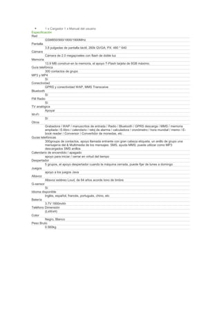 1 x Cargador 1 x Manual del usuario
Especificación
Red
          GSM850/900/1800/1900MHz
Pantalla
          3,8 pulgadas de pantalla táctil, 260k QVGA; PX: 480 * 640
Cámara
          Cámara de 2.0 megapíxeles con flash de doble luz
Memoria
          13.9 MB construir-en la memoria, el apoyo T-Flash tarjeta de 8GB máximo.
Guía telefónica
          300 contactos de grupo
MP3 y MP4
          Sí
Conectividad
          GPRS y conectividad WAP, MMS Transceive
Bluetooth
          Sí
FM Radio
          Sí
TV analógica
          Apoyar
Wi-Fi
          Sí
Otros
          Grabadora / WAP / manuscritos de entrada / Radio / Bluetooth / GPRS descarga / MMS / memoria
          ampliada / E-libro / calendario / reloj de alarma / calculadora / cronómetro / hora mundial / memo / E-
          book reader / Conversor / Convertidor de monedas, etc .
Guías telefónicas
          300groups de contactos, apoyo llamada entrante con gran cabeza etiqueta, un anillo de grupo una
          mensajería del & Multimedia de los mensajes: SMS, ayuda MMS; puede utilizar como MP3
          descargados SMS anillos
Calendario de encendido / apagado
          apoyo para iniciar / cerrar en virtud del tiempo
Despertador
          5 grupos, el apoyo despertador cuando la máquina cerrada, puede fijar de lunes a domingo
Juegos
          apoyo a los juegos Java
Altavoz
          Altavoz estéreo Loud, de 64 años acorde tono de timbre
G-sensor
          Sí
Idioma disponible
          Inglés, español, francés, portugués, chino, etc
Batería
          3.7V 1800mAh
Teléfono Dimensión
          (LxWxH)
Color
          Negro, Blanco
Peso Bruto
          0.560kg
 