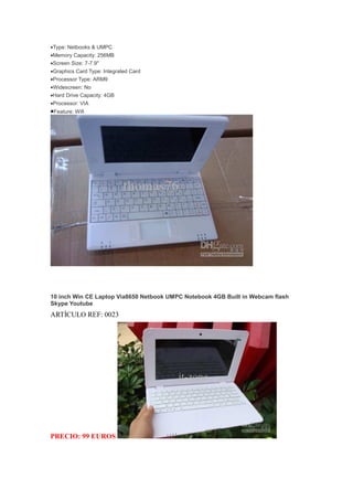 •Type: Netbooks & UMPC
•Memory Capacity: 256MB
•Screen Size: 7-7.9''
•Graphics Card Type: Integrated Card
•Processor Type: ARM9
•Widescreen: No
•Hard Drive Capacity: 4GB
•Processor: VIA
•Feature: Wifi




10 inch Win CE Laptop Via8650 Netbook UMPC Notebook 4GB Built in Webcam flash
Skype Youtube
ARTÍCULO REF: 0023




PRECIO: 99 EUROS
 