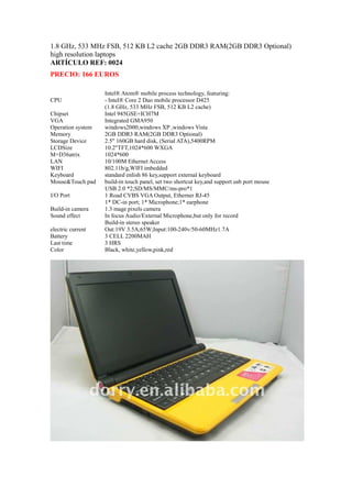 1.8 GHz, 533 MHz FSB, 512 KB L2 cache 2GB DDR3 RAM(2GB DDR3 Optional)
high resolution laptops
ARTÍCULO REF: 0024
PRECIO: 166 EUROS

                   Intel® Atom® mobile process technology, featuring:
CPU                - Intel® Core 2 Duo mobile processor D425
                   (1.8 GHz, 533 MHz FSB, 512 KB L2 cache)
Chipset            Intel 945GSE+ICH7M
VGA                Integrated GMA950
Operation system   windows2000,windows XP ,windows Vista
Memory             2GB DDR3 RAM(2GB DDR3 Optional)
Storage Device     2.5" 160GB hard disk, (Serial ATA),5400RPM
LCDSize            10.2"TFT,1024*600 WXGA
M+D36atrix         1024*600
LAN                10/100M Ethernet Access
WIFI               802.11b/g,WIFI imbedded
Keyboard           standard enlish 86 key,support external keyboard
Mouse&Touch pad    build-in touch panel, set two shortcut key,and support usb port mouse
                   USB 2.0 *2;SD/MS/MMC/ms-pro*1
I/O Port           1 Road CVBS VGA Output, Etherner RJ-45
                   1* DC-in port; 1* Microphone;1* earphone
Build-in camera    1.3 mage pixels camera
Sound effect       In focus Audio/External Microphone,but only for record
                   Build-in stereo speaker
electric current   Out:19V 3.5A;65W;Input:100-240v/50-60MHz1.7A
Battery            3 CELL 2200MAH
Last time          3 HRS
Color              Black, white,yellow,pink,red
 