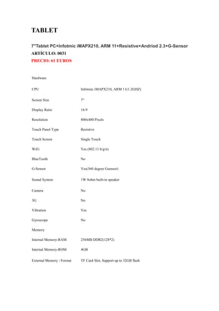 TABLET

7''Tablet PC+Infotmic iMAPX210, ARM 11+Resistive+Andriod 2.3+G-Sensor
ARTÍCULO: 0031
PRECIO: 61 EUROS


Hardware


CPU                        Infotmic iMAPX210, ARM 11(1.2GHZ)

Screen Size                7"

Display Ratio              16:9

Resolution                 800x480 Pixels

Touch Panel Type           Resistive

Touch Screen               Single Touch

WiFi                       Yes (802.11 b/g/n)

BlueTooth                  No

G-Sensor                   Yes(360 degree Gsensor)

Sound System               1W 8ohm built-in speaker

Camera                     No

3G                         No

Vibration                  Yes

Gyroscope                  No

Memory

Internal Memory-RAM        256MB DDR2(128*2)

Internal Memory-ROM        4GB


External Memory / Format   TF Card Slot, Support up to 32GB flash
 