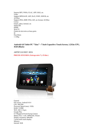 Soporta MP3, WMA, FLAC, APP, OGG, etc
Vedio
Soppurt MPEG4-SP, ASP, DivX, WMV, RMVB, etc
ACDSee
Soppurt JPEG, BMP, PNG, GIF, etc formato ACDSee
Correo
Gmail, yahoo, hotmail, etc
Salida HD
HDMI
Web TV
Fluido de televisión en línea gratis
IE
Peso Bruto
1.120kg



Android 4.0 Tablet PC "Xinc" - 7 Inch Capacitive Touch Screen, 1.2Ghz CPU,
4GB (Black)

ARTÍCULO REF: 0034
PRECIO: 85 EUROS ( Entrega entre 7 y 15 días )




General
OS version: Android 4.0.4
CPU: RK2906
Processor Speed (max): 1GHz
RAM: 512MB
WiFi: 802.11 b/g/n
Google Play
0.3 Megapixel Front-Facing Camera
Battery Size + Life: 3000mAH, 4 hours
Display resolution: 800x480
5 point multi touch display
Memory
Internal: 4GB
 