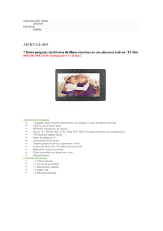 Capacidad de la batería
        2000mAh
Peso Bruto
        0.660kg




ARTÍCULO: 0045

7 Botón pulgadas táctil lector de libros electrónicos con altavoces estéreo / TF Slot
PRECIO: 88 EUROS ( Entrega entre 7 y 20 días )




aracterísticas principales
          7 pulgadas lector de libros electrónicos con delgada y suave al-aleación de shell
          Fácil de operar botón táctil
          MP3/MP4 reproductor de música
          Apoyo TXT, EPUB, FB2, HTML, PDB, PDF, DOC Formatos de archivo de decodificación
          Ver Reciente registro ebook
          Modo de salida de TV
          Con Adobe DRM función
          Soporte grabación de voz y grabación de FM
          Apoyo a la Micro SD / TF tarjeta de hasta 8 GB
          Reproducir música con letras
          Cierre automático de ajuste de la hora
          Altavoz estéreo
Contenido del paquete
          1 x E-Book Reader
          1 x Un par de auriculares
          1 x alimentación Adpater
          1 x Cable USB
          1 x Manual de Manual
 