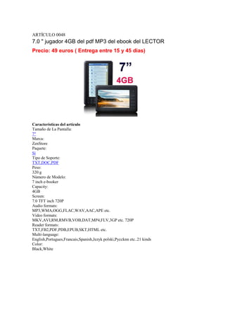 ARTÍCULO 0048
7.0 " jugador 4GB del pdf MP3 del ebook del LECTOR
Precio: 49 euros ( Entrega entre 15 y 45 días)




Características del artículo
Tamaño de La Pantalla:
7"
Marca:
ZenStore
Paquete:
Sí
Tipo de Soporte:
TXT,DOC,PDF
Peso:
320 g
Número de Modelo:
7 inch e-booker
Capacity:
4GB
Screen:
7.0 TFT inch 720P
Audio formats:
MP3,WMA,OGG,FLAC,WAV,AAC,APE etc.
Video formats:
MKV,AVI,RM,RMVB,VOB,DAT,MP4,FLV,3GP etc. 720P
Reader formats:
TXT,FB2,PDF,PDB,EPUB,SKT,HTML etc.
Multi-language:
English,Portugues,Francais,Spanish,Jezyk polski,Pyccknn etc..21 kinds
Color:
Black,White
 