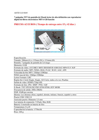 ARTÍCULO 0049

7 pulgadas TFT de pantalla de Ebook lector de alta definición con reproductor
digital de libros electrónicos MP3 4 GB función

PRECIO: 62 EUROS ( Tiempo de entrega entre 15 y 42 días )




Especificación
Tamaño: 200mm (L) x 132mm (W) x 12.6mm (H)
Pantalla: 7 pulgadas de pantalla de 2,6 mega-
Memoria: 4 GB
Formato de vídeo: AVI MKV MOV RM RMVB VOB DAT MP4 FLV 3GP
Formato de audio: MP3, WMA, OGG, FLAC, WAV, AAC, APE
Velocidad de bits MP3: 32Kbps-320Kbps
WMA tasa de bits: 32Kbps-320Kbps
Letras Formato: LRC
Repita Set: Circle Single, Single, All Circle, todos a la vez, Pruebas
Salida de vídeo: HDMI (720p) HD
Formato de foto: JPG / BMP / PNG / GIF
E-Book: TXT EPUB FB2 PDF HTM HTML RTF MOBI
Frecuencia de salida: 20Hz-20KHz
SNR: 85dB por encima
Idioma: Los idiomas chino, español, alemán, italiano, francés, español y otros
Puerto USB: USB 2.0
Auricular puerto: Diámetro 3,5 mm
Las tarjetas de expansión: T-Flash, Max 8GB
Batería: Construido en batería de litio
Temperatura: 0 a 45
Capacidad de la batería: 1770mAh
Peso: 260 g
 