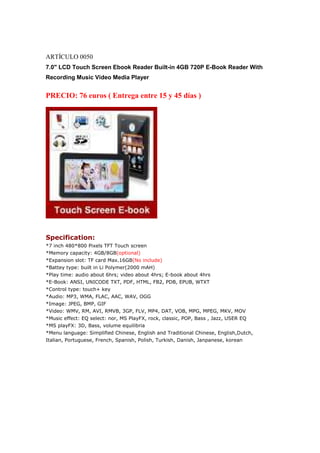 ARTÍCULO 0050
7.0" LCD Touch Screen Ebook Reader Built-in 4GB 720P E-Book Reader With
Recording Music Video Media Player


PRECIO: 76 euros ( Entrega entre 15 y 45 días )




Specification:
*7 inch 480*800 Pixels TFT Touch screen
*Memory capacity: 4GB/8GB(optional)
*Expansion slot: TF card Max.16GB(No include)
*Battey type: built in Li Polymer(2000 mAH)
*Play time: audio about 6hrs; video about 4hrs; E-book about 4hrs
*E-Book: ANSI, UNICODE TXT, PDF, HTML, FB2, PDB, EPUB, WTXT
*Control type: touch+ key
*Audio: MP3, WMA, FLAC, AAC, WAV, OGG
*Image: JPEG, BMP, GIF
*Video: WMV, RM, AVI, RMVB, 3GP, FLV, MP4, DAT, VOB, MPG, MPEG, MKV, MOV
*Music effect: EQ select: nor, MS PlayFX, rock, classic, POP, Bass , Jazz, USER EQ
*MS playFX: 3D, Bass, volume equilibria
*Menu language: Simplified Chinese, English and Traditional Chinese, English,Dutch,
Italian, Portuguese, French, Spanish, Polish, Turkish, Danish, Janpanese, korean
 