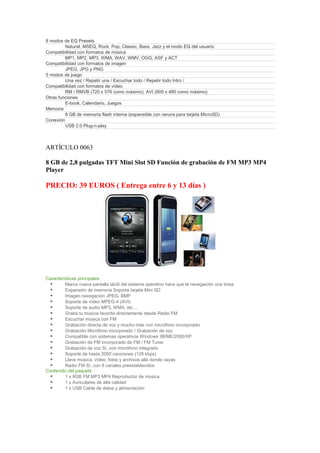 8 modos de EQ Presets
         Natural, MSEQ, Rock, Pop, Classic, Bass, Jazz y el modo EQ del usuario
Compatibilidad con formatos de música
         MP1, MP2, MP3, WMA, WAV, WMV, OGG, ASF y ACT
Compatibilidad con formatos de imagen
         JPEG, JPG y PNG
5 modos de juego
         Una vez / Repetir una / Escuchar todo / Repetir todo Intro /
Compatibilidad con formatos de vídeo
         RM / RMVB (720 x 576 como máximo), AVI (800 x 480 como máximo)
Otras funciones
         E-book, Calendario, Juegos
Memoria
         8 GB de memoria flash interna (expansible con ranura para tarjeta MicroSD)
Conexión
         USB 2.0 Plug-n-play



ARTÍCULO 0063

8 GB de 2,8 pulgadas TFT Mini Slot SD Función de grabación de FM MP3 MP4
Player

PRECIO: 39 EUROS ( Entrega entre 6 y 13 días )




Características principales
         Marca nueva pantalla táctil del sistema operativo hace que la navegación una brisa
         Expansión de memoria Soporta tarjeta Mini SD
         Imagen navegación JPEG, BMP
         Soporte de vídeo MPEG-4 (AVI)
         Soporte de audio MP3, WMA, etc ...
         Graba tu música favorita directamente desde Radio FM
         Escuchar música con FM
         Grabación directa de voz y mucho más con micrófono incorporado
         Grabación Micrófono incorporado / Grabación de voz
         Compatible con sistemas operativos Windows 98/ME/2000/XP
         Grabación de FM incorporado de FM / FM Tuner
         Grabación de voz Sí, con micrófono integrado
         Soporte de hasta 2000 canciones (128 kbps)
         Lleve música, vídeo, fotos y archivos allá donde vayas
         Radio FM Sí, con 8 canales preestablecidos
Contenido del paquete
         1 x 8GB FM MP3 MP4 Reproductor de música
         1 x Auriculares de alta calidad
         1 x USB Cable de datos y alimentación
 