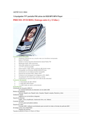 ARTÍCULO: 0064

1.8-pulgadas TFT pantalla FM Letras de 8GB MP3 MP4 Player

PRECIO: 29 EUROS ( Entrega entre 6 y 13 días )




Características principales
          Grabación directa de voz y mucho más con micrófono incorporado
          Built-in FM Radio
          Graba tu música favorita directamente desde Radio FM
          Mantenga hasta 1000 canciones
          Ultra-Alta calidad de sonido estéreo
          1,8 "TFT LCD de pantalla
          Lleve música, vídeo, fotos y archivos allá donde vayas
          Compatible con Windows 98/ME/2000/XP/Vista
          Construido en una batería de litio recargable
          Soporta los formatos MP3, WMA, WAV
          Construir en el navegador de imágenes (JPG, BMP)
          Visualización ID3 título de la canción y Letras
          Construido en memoria Flash de 8 GB de alta velocidad
Contenido del paquete
          1 x Auriculares de alta calidad
          1 x 8GB MP3 MP4 Player
          1 x USB Cable de datos y alimentación
Especificación
Construido en el puerto USB 2.0
          se conecta fácilmente al ordenador con el cable USB
Modos de repetición
          Normal, Repetir una, Repetir todo, Carpeta, Repetir carpeta, Random y Intro
Grabación digital
          registros con el micrófono integrado
Soporte de idiomas
          Inglés, chino simplificado, tradicional chino, etc, Italiano
Conector de audio
          2,5 mm para auriculares estéreo
Soporte de vídeo
          Formato AMV, software suministrado para convertir el vídeo a formato de película AMV
El trabajo como una unidad flash
          Gestión de archivos
Tamaño (LxWxH) 9.10cm x 4.10cm x 0.70cm
 