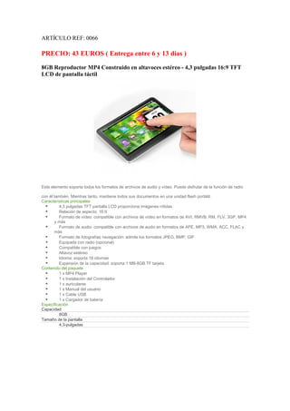 ARTÍCULO REF: 0066

PRECIO: 43 EUROS ( Entrega entre 6 y 13 días )
8GB Reproductor MP4 Construido en altavoces estéreo - 4,3 pulgadas 16:9 TFT
LCD de pantalla táctil




Este elemento soporta todos los formatos de archivos de audio y vídeo. Puede disfrutar de la función de radio

con él también. Mientras tanto, mantiene todos sus documentos en una unidad flash portátil.
Características principales
          4,3 pulgadas TFT pantalla LCD proporciona imágenes nítidas
          Relación de aspecto: 16:9
          Formato de vídeo: compatible con archivos de vídeo en formatos de AVI, RMVB, RM, FLV, 3GP, MP4
        y más
          Formato de audio: compatible con archivos de audio en formatos de APE, MP3, WMA, ACC, FLAC y
        más
          Formato de fotografías navegación: admite los formatos JPEG, BMP, GIF
          Equipada con radio (opcional)
          Compatible con juegos
          Altavoz estéreo
          Idioma: soporta 18 idiomas
          Expansión de la capacidad: soporta 1 MB-8GB TF tarjeta
Contenido del paquete
          1 x MP4 Player
          1 x Instalación del Controlador
          1 x auriculares
          1 x Manual del usuario
          1 x Cable USB
          1 x Cargador de batería
Especificación
Capacidad
          8GB
Tamaño de la pantalla
          4,3-pulgadas
 