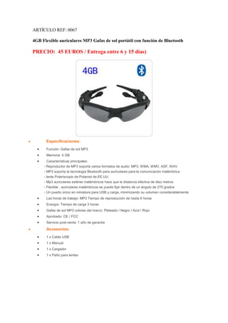 ARTÍCULO REF: 0067

    4GB Flexible auriculares MP3 Gafas de sol portátil con función de Bluetooth

    PRECIO: 45 EUROS / Entrega entre 6 y 15 días)




•          Especificaciones:
      •    Función: Gafas de sol MP3
      •    Memoria: 4 GB
      •    Características principales:
          - Reproductor de MP3 soporta varios formatos de audio: MP3, WMA, WMV, ASF, WAV
          - MP3 soporta la tecnología Bluetooth para auriculares para la comunicación inalámbrica
          - lente Polariscopio de Polaroid de EE.UU.
          - Mp3 auriculares estéreo inalámbricos hace que la distancia efectiva de diez metros
          - Flexible , auriculares inalámbricos se puede fijar dentro de un ángulo de 270 grados
          - Un puerto único en miniatura para USB y carga, minimizando su volumen considerablemente
      •    Las horas de trabajo: MP3 Tiempo de reproducción de hasta 6 horas
      •    Energía: Tiempo de carga 3 horas
      •    Gafas de sol MP3 colores del marco: Plateado / Negro / Azul / Rojo
      •    Aprobado: CE / FCC
      •    Servicio post-venta: 1 año de garantía
•          Accesorios:
      •    1 x Cable USB
      •    1 x Manual
      •    1 x Cargador
      •    1 x Paño para lentes
 