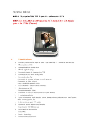 ARTÍCULO REF 0068

    4 GB de 2,8 pulgadas 260K TFT de pantalla táctil completa MP4

    PRECIO: 45 EUROS ( Entrega entre 3 y 7 días) el de 4 GB. Precio
    para el de 2GB ( 37 euros)




•          Especificaciones:
      •    Pantalla: 2.8inch 320x240 matriz de punto a todo color 260K TFT pantalla de alta velocidad
      •    Memoria interna: 4 GB
      •    Compatibilidad con pantalla táctil
      •    Mini SD tarjeta de apoyo
      •    Formato de imagen de visualización: JPEG
      •    Formato de música: MP3, WMA y WAV
      •    Formato de vídeo: AVI
          - Conversión de formatos: avi, mpg, rm, rmvb, wmv, dat
          - Resolución de vídeo: 320x240
          - FPS (Frames por Segundo): 30fps
      •    Radio FM: 87,0 ~ 108.0MHz 70.0 ~ 90.0MHz
      •    : Construido en el MIC
          Formato de grabación: WAV -
      •    Construido en el altavoz: Salida de altavoz: 10mW (16Ohm)
      •    7 modos de ecualizador
      •    Apoyo Multi-Idiomas: Inglés, español, francés, alemán, italiano, portugués, ruso, checo, polaco,
          chino, coreano, japonés, etc ...
      •    E-libro función, el apoyo TXT palabra
      •    Repetir AB, Normal, Repetir todo, Aleatorio
      •    Especificación USB 2.0 de apoyo
      •    Largo tiempo de reproducción
      •    Botón Mute
      •    Button / Screen Lock
      •    Control sencillo de 3 botones
 
