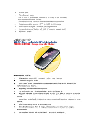 •      Función Reset
     •      Apoyo Backlight Marco:
          - Luz de fondo en tiempo ajustar opciones - 5, 10, 15, 20, 30 seg, siempre en
          brillo de la retroiluminación ajustable -
          - retroiluminación Lum / ahorro de energía de luz de fondo seleccionable
     •      Apagado automático opciones: - OFF, 10, 15, 30, 60, 120 minutos
     •      Batería de litio recargable a través de USB / cargador de CA
     •      No necesita driver con Windows ME, 2000, XP o superior (excepto win98)
     •      Aprobado: CE / FCC




ARTÍCULO REF 0069
2GB MP4 Player con Pantalla CSTN de 1,8 pulgadas
PRECIO: 35 EUROS ( Entrega entre 10 y 20 días)




Especificaciones técnicas
 •          1,8 pulgadas de pantalla CSTN mp4, espejo grande, la moda y adornado
 •          La memoria incorporada de 2GB
 •          Soporte AVM, formato AVI a pantalla completa pantalla de vídeo, Soporta MP3, WMA, WMV, ASF
         etc.formato de música diferentes
 •          Apoyo juego simple entretenimiento, ayuda FM
 •          Muy largo digitales WAV Formato de grabación, función de repetición AB
 •          Apoyo a la lectura txt, hacer marcadores múltiples, JPG de la ayuda. BMP.GIF formato de visualización
         de fotos
 •          Varios modos de ecualización y modos de reproducción de su elección para tener una calidad de sonido
         perfecta
 •          Soporte multi-idiomas, función de sincronización Lyric
 •          Se puede establecer para ahorro de energía, brillo ajustable, puede configurar para apagarse
         automáticamente
 •          USB 2.0 de alta velocidad jack, firmware Apoyo a la función de actualización
 