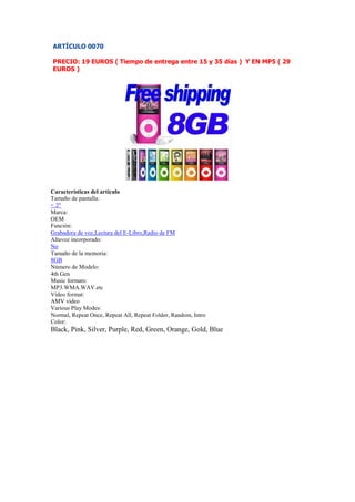ARTÍCULO 0070

PRECIO: 19 EUROS ( Tiempo de entrega entre 15 y 35 días ) Y EN MP5 ( 29
EUROS )




Características del artículo
Tamaño de pantalla:
< 2"
Marca:
OEM
Función:
Grabadora de voz,Lectura del E-Libro,Radio de FM
Altavoz incorporado:
No
Tamaño de la memoria:
8GB
Número de Modelo:
4th Gen
Music formats:
MP3.WMA.WAV.etc
Video format:
AMV video
Various Play Modes:
Normal, Repeat Once, Repeat All, Repeat Folder, Random, Intro
Color:
Black, Pink, Silver, Purple, Red, Green, Orange, Gold, Blue
 