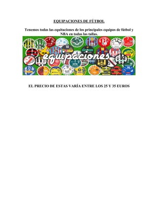 EQUIPACIONES DE FÚTBOL

Tenemos todas las equitaciones de los principales equipos de fútbol y
                     NBA en todas las tallas.




  EL PRECIO DE ESTAS VARÍA ENTRE LOS 25 Y 35 EUROS
 