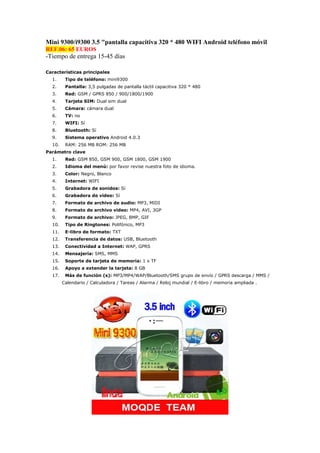 Mini 9300/i9300 3.5 "pantalla capacitiva 320 * 480 WIFI Android teléfono móvil
REF.06: 65 EUROS
-Tiempo de entrega 15-45 días

Características principales
  1.     Tipo de teléfono: mini9300
  2.     Pantalla: 3,5 pulgadas de pantalla táctil capacitiva 320 * 480
  3.     Red: GSM / GPRS 850 / 900/1800/1900
  4.     Tarjeta SIM: Dual sim dual
  5.     Cámara: cámara dual
  6.     TV: no
  7.     WIFI: Sí
  8.     Bluetooth: Sí
  9.     Sistema operativo Android 4.0.3
  10.    RAM: 256 MB ROM: 256 MB
Parámetro clave
  1.     Red: GSM 850, GSM 900, GSM 1800, GSM 1900
  2.     Idioma del menú: por favor revise nuestra foto de idioma.
  3.     Color: Negro, Blanco
  4.     Internet: WIFI
  5.     Grabadora de sonidos: Sí
  6.     Grabadora de vídeo: Sí
  7.     Formato de archivo de audio: MP3, MIDI
  8.     Formato de archivo video: MP4, AVI, 3GP
  9.     Formato de archivo: JPEG, BMP, GIF
  10.    Tipo de Ringtones: Polifónico, MP3
  11.    E-libro de formato: TXT
  12.    Transferencia de datos: USB, Bluetooth
  13.    Conectividad a Internet: WAP, GPRS
  14.    Mensajería: SMS, MMS
  15.    Soporte de tarjeta de memoria: 1 x TF
  16.    Apoyo a extender la tarjeta: 8 GB
  17.    Más de función (s): MP3/MP4/WAP/Bluetooth/SMS grupo de envío / GPRS descarga / MMS /
        Calendario / Calculadora / Tareas / Alarma / Reloj mundial / E-libro / memoria ampliada .
 