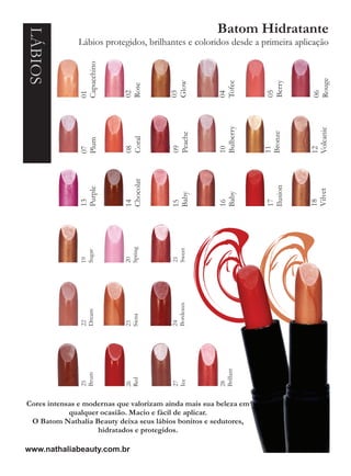 LÁBIOS                                                Batom Hidratante
              Lábios protegidos, brilhantes e coloridos desde a primeira aplicação




               Capucchino




                                                                             Rouge
                                                                   Berry
                                                       Tofee
                                         Glow
                            Rose




                                                                   05
                                         03
                            02




                                                                             06
                                                       04
               01




                                                       Bulberry




                                                                             Volcanic
                                                                   Bronze
                                          Peache
                            Coral
               Plum




                                          09
                            08




                                                       10




                                                                   11
               07




                                                                             12
                            Chocolat




                                                                   Ilusion
               Purple




                                                                             Vilvet
                                                       Baby
                                          Baby




                                                                             18
               13




                                                                   17
                                                       16
                            14




                                          15
                            Spring




                                          Sweet
               Sugar




                                          21
                            20
               19




                                          Bordeaux
               Dream




                            Siena
               22




                                          24
                            23




                                                       Brillant
               Brum




                            Red




                                          Ice
               25




                                          27




                                                       28
                            26




Cores intensas e modernas que valorizam ainda mais sua beleza em
            qualquer ocasião. Macio e fácil de aplicar.
 O Batom Nathalia Beauty deixa seus lábios bonitos e sedutores,
                    hidratados e protegidos.

www.nathaliabeauty.com.br
 