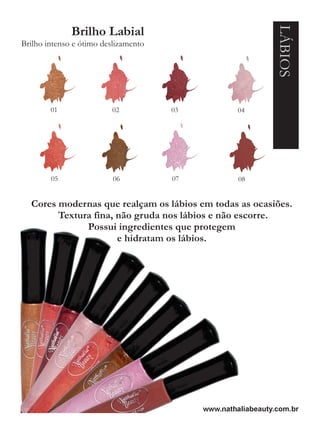 LÁBIOS
              Brilho Labial
Brilho intenso e ótimo deslizamento




        01               02           03            04




        05                06          07            08


  Cores modernas que realçam os lábios em todas as ocasiões.
        Textura fina, não gruda nos lábios e não escorre.
              Possui ingredientes que protegem
                      e hidratam os lábios.




                                           www.nathaliabeauty.com.br
 