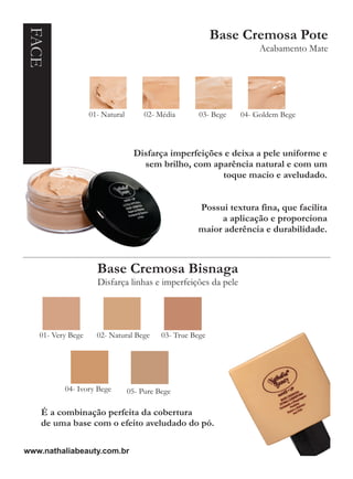 FACE                                                       Base Cremosa Pote
                                                                      Acabamento Mate




                   01- Natural        02- Média       03- Bege   04- Goldem Bege



                                  Disfarça imperfeições e deixa a pele uniforme e
                                    sem brilho, com aparência natural e com um
                                                       toque macio e aveludado.


                                                     Possui textura fina, que facilita
                                                          a aplicação e proporciona
                                                     maior aderência e durabilidade.



                     Base Cremosa Bisnaga
                     Disfarça linhas e imperfeições da pele




   01- Very Bege     02- Natural Bege      03- True Bege




          04- Ivory Bege         05- Pure Bege

    É a combinação perfeita da cobertura
    de uma base com o efeito aveludado do pó.

www.nathaliabeauty.com.br
 