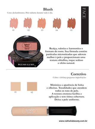 FACE
                                          Blush
Cores deslumbrantes. Pele radiante durante todo o dia.




      01                02              03                  04              05




                                                 Realça, valoriza e harmoniza o
                                             formato do rosto. Sua fórmula contém
                                              partículas micronizadas que aderem
                                               melhor à pele e proporcionam uma
                                                 textura ultrafina, toque sedoso
                                                         e efeito natural.



                                                                             Corretivo
                                                         Cobre e disfarça pequenas imperfeições


                                                  Minimiza a aparência de bolsa
                                              e olheiras. Tonalidades que atendem
           01
                                                      todos os tons de pele.
                             02
                                                   A textura cremosa facilita a
                                                aplicação e tem ótima cobertura.
                                                      Deixa a pele uniforme.




                                                                 www.nathaliabeauty.com.br
 