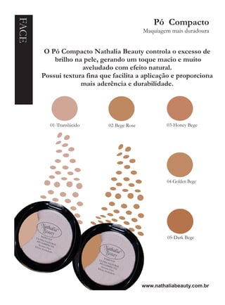 FACE                                            Pó Compacto
                                            Maquiagem mais duradoura


        O Pó Compacto Nathalia Beauty controla o excesso de
           brilho na pele, gerando um toque macio e muito
                    aveludado com efeito natural.
       Possui textura fina que facilita a aplicação e proporciona
                    mais aderência e durabilidade.




         01-Translúcido      02-Bege Rose            03-Honey Bege




                                                     04-Golden Bege




                                                     05-Dark Bege




                                            www.nathaliabeauty.com.br
 