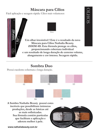 OLHOS
                      Máscara para Cílios
Fácil aplicação e secagem rápida. Cílios mais volumosos




                                            Preto



                 Um olhar irresistível ! Este é o resultado da nova
                      Máscara para Cílios Nathalia Beauty.
                    ZOOM 4D. Esta fórmula protege os cílios,
                       proporcionando cobertura individual
               e um resultado de longa duração de extremo volume,
                   alongamento e cor intensa. Secagem rápida.



                       Sombra Duo
Possui excelente cobertura e longa duração.




                01                     02                 03




                          04                        05
 A Sombra Nathalia Beauty possui cores
   incríveis que possibilitam inúmeras
     produções, desde as básicas até
           as mais sofisticadas.
     Sua fórmula contém partículas
        que facilitam a aplicação e
          aderem melhor à pele.

 www.nathaliabeauty.com.br
 