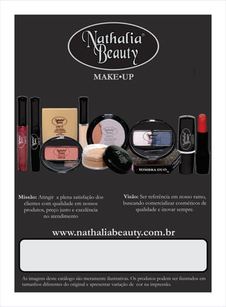 MAKE•UP                                        1




Missão: Atingir a plena satisfação dos           Visão: Ser referência em nosso ramo,
 clientes com qualidade em nossos                buscando comercializar cosméticos de
 produtos, preço justo e excelência                   qualidade e inovar sempre.
           no atendimento


               www.nathaliabeauty.com.br



 As imagens deste catálogo são meramente ilustrativas. Os produtos podem ser ilustrados em
 tamanhos diferentes do original e apresentar variação de cor na impressão.
 