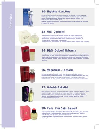 V
Feminino 10 - Hypnôse - Lancôme
13 - Noa - Cacharel
14 - D&G - Dolce & Gabanna
16 - Magnifique - Lancôme
Um perfume de pele, com um autêntico poder de sedução e mistério para a
mulher que sabe usar o seu charme para fascinar o homem que ama. Charme
felino, presença cativante, vertigem dos sentidos, energia sensual. Um
perfume para deixar você se levar.
Oriental amadeirado, combina notas de flor de maracujá, absoluto de baunilha
e madeira de vetiver.
Um perfume que possui uma mistura especial de frutas e especiarias.
Fragrância considerada romântica, luxuosa, suave e ao mesmo tempo
inesquecível. Ideal para a mulher jovem, contemporânea, moderna, e
consciente das mudanças do mundo atual.
Floral aromático, possui notas de almíscar branco, peônia branca, café e coentro.
.
Ideal para mulheres sensuais, provocantes, carinhosas, femininas, sofisticadas
e seguras de si. Uma essência tão misteriosa quanto à própria condição feminina.
Suas notas combinam petigrain, mandarina, manjericão , alfazema, calêndula,
flor de laranjeira, jasmim, cravo vermelho, lírios do campo, sândalo, baunilha e
almíscar.
Perfeito para as mulheres de mente aberta e sofisticadas que adoram
composições puras e determinadas. De Fragrâncias floral amadeirada, tem uma
proposta mais fresca, combinada com a sedução e romantismo das rosas.
Combina notas de rosa, jasmim, açafrão, especiarias exóticas e acordes verdes.
17 - Gabriela Sabatini
18 - Paris - Yves Saint Laurent
Uma fragrância exclusiva, ideal para a mulher natural, que atrai olhares e marca
seu caminho por onde passa. Leve, fino e natural. Um verdadeiro clássico.
Floral oriental, possui notas de tangerina, neróli, flor de laranjeira, tuberosa,
jasmim, lírio do vale, complexo floral exótico, sândalo, almíscar, âmbar ,
baunilha e madeiras tropicais.
Essa fragrância mística celebra a mulher apaixonada, romântica, fina, elegante,
cheia de brilho e espontaneidade. Uma mulher confiante do seu poder de
sedução. Um perfume único, charmoso e sensual.
Floral amadeirado, combina notas de rosas de maio , mimosa, violeta, vetiver,
sândalo, âmbar e almíscar.
 