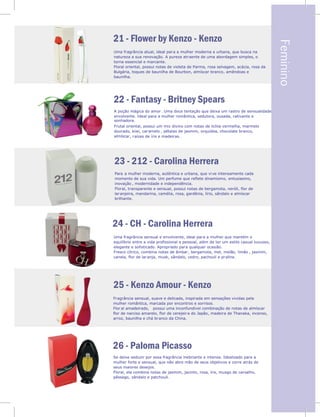 Feminino
21 - Flower by Kenzo - Kenzo
22 - Fantasy - Britney Spears
23 - 212 - Carolina Herrera
Uma fragrância atual, ideal para a mulher moderna e urbana, que busca na
natureza a sua renovação. A pureza atraente de uma abordagem simples, o
torna essencial e marcante.
Floral oriental, possui notas de violeta de Parma, rosa selvagem, acácia, rosa da
Bulgária, toques de baunilha de Bourbon, almíscar branco, amêndoas e
baunilha.
A poção mágica do amor. Uma doce tentação que deixa um rastro de sensualidade
envolvente. Ideal para a mulher romântica, sedutora, ousada, cativante e
sonhadora.
Frutal oriental, possui um mix divino com notas de lichia vermelha, marmelo
dourado, kiwi, caramelo , pétalas de jasmim, orquídea, chocolate branco,
almíscar, raízes de íris e madeiras.
Para a mulher moderna, autêntica e urbana, que vive intensamente cada
momento de sua vida. Um perfume que reflete dinamismo, entusiasmo,
inovação , modernidade e independência.
Floral, transparente e sensual, possui notas de bergamota, neróli, flor de
laranjeira, mandarina, camélia, rosa, gardênia, lírio, sândalo e almíscar
brilhante.
24 - CH - Carolina Herrera
25 - Kenzo Amour - Kenzo
26 - Paloma Picasso
Uma fragrância sensual e envolvente, ideal para a mulher que mantém o
equilíbrio entre a vida profissional e pessoal, além de ter um estilo casual luxuoso,
elegante e sofisticado. Apropriado para qualquer ocasião.
Fresco cítrico, combina notas de âmbar, bergamota, mel, melão, limão , jasmim,
canela, flor de laranja, musk, sândalo, cedro, pachouli e praline.
Fragrância sensual, suave e delicada, inspirada em sensações vividas pela
mulher romântica, marcada por encontros e sorrisos.
Flor al amadeirado, possui uma inconfundível combinação de notas de almíscar
flor de narciso amarelo, flor de cerejeira do Japão, madeira de Thanaka, incenso,
arroz, baunilha e chá branco da China.
Se deixe seduzir por essa fragrância inebriante e intensa. Idealizado para a
mulher forte e sensual, que não abre mão de seus objetivos e corre atrás de
seus maiores desejos.
Floral, ela combina notas de jasmim, jacinto, rosa, íris, musgo de carvalho,
pêssego, sândalo e patchouli.
 