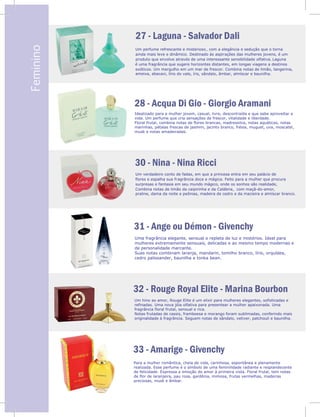 V
Feminino 27 - Laguna - Salvador Dali
28 - Acqua Di Gio - Giorgio Aramani
30 - Nina - Nina Ricci
Um perfume refrescante e misterioso, com a elegância e sedução que o torna
ainda mais leve e dinâmico. Destinado às aspirações das mulheres jovens, é um
produto que envolve através de uma interessante sensibilidade olfativa. Laguna
é uma fragrância que sugere horizontes distantes, em longas viagens a destinos
exóticos. Um mergulho em um mar de frescor. Combina notas de limão, tangerina,
ameixa, abacaxi, lírio do vale, íris, sândalo, âmbar, almíscar e baunilha.
Idealizado para a mulher jovem, casual, livre, descontraída e que sabe aproveitar a
vida. Um perfume que cria sensações de frescor, vitalidade e liberdade.
Floral frutal, combina notas de flores brancas, madressilva, notas aquáticas, notas
marinhas, pétalas frescas de jasmim, jacinto branco, frésia, muguet, uva, moscatel,
musk e notas amadeiradas.
Um verdadeiro conto de fadas, em que a princesa entra em seu palácio de
flores e espalha sua fragrância doce e mágica. Feito para a mulher que procura
surpresas e fantasia em seu mundo mágico, onde os sonhos são realidade,
Combina notas de limão da caipirinha e da Calábria, com maçã-do-amor,
praline, dama da noite e peônias, madeira de cedro e da macieira e almíscar branco.
31 - Ange ou Démon - Givenchy
32 - Rouge Royal Elite - Marina Bourbon
Um hino ao amor, Rouge Elite é um elixir para mulheres elegantes, sofisticadas e
refinadas. Uma nova jóia olfativa para presentear a mulher apaixonada. Uma
fragrância floral frutal, sensual e rica.
Notas frutadas de cassis, framboesa e morango foram sublimadas, conferindo mais
originalidade à fragrância. Seguem notas de sândalo, vetiver, patchouli e baunilha.
Para a mulher romântica, cheia de vida, carinhosa, espontânea e plenamente
realizada. Esse perfume é o símbolo de uma feminilidade radiante e resplandecente
de felicidade. Expressa a emoção do amor à primeira vista. Floral frutal, tem notas
de flor de laranjeira, pau rosa, gardênia, mimosa, frutas vermelhas, madeiras
preciosas, musk e âmbar.
Uma fragrância elegante, sensual e repleta de luz e mistérios. Ideal para
mulheres extremamente sensuais, delicadas e ao mesmo tempo modernas e
de personalidade marcante.
Suas notas combinam laranja, mandarin, tomilho branco, lírio, orquídea,
cedro palissander, baunilha e tonka bean.
33 - Amarige - Givenchy
 