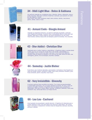 Feminino
a,
a
el,
co.
s
.
e
e
34 - D&G Light Blue - Dolce & Gabbana
41 - Armani Code - Giorgio Armani
43 - Dior Addict - Christian Dior
44 - Someday - Justin Bieber
62 - Very Irrésistible - Givenchy
66 - Lou Lou - Cacharel
Um perfume inspirado em verdadeiras divas. Vibrante, intenso, refescante, suave e
ainda marcante. Ideal para mulheres modernas e sensuais, que possuem um estilo
de vida elegante e casual.
Floral frutal, suas notas combinam maçã, cedro siciliano, bambu, rosa branca,
jasmin, âmbar, cedro e musk.
Inspirado no magnetismo feminino, um perfume realmente encantador, conhecido
como fragrância da sedução. É possível notar a sensualidade aflorar na pele assim que
utilizado. Ideal para a mulher moderna, que busca impressionar com seu cheiro.
Floral oriental, combina notas de flor de laranjeira, jasmim de Sambac, mel e baunilha.
Idealizado para a mulher moderna e espontânea, a fragrância traduz a energia dessa
mulher que vive na correria do mundo atual, sem perder a feminilidade e a
sensualidade. Para a mulher que sabe o que quer e corre atrás dos objetivos.
Combina notas de folhas de mandarim, flor de árvore de seda, dama da noite, rosa
da Bulgária, jasmim, flor de laranjeira, baunilha e sândalo.
Frutal floral, para mulheres delicadas, apaixonadas e sonhadoras. Essa fragrância é
cheia de energia, paixão, confiança e magia. Suas notas combinam mandarin, pera,
frutos silvestres, jasmin, baunilha, musk suave.
O primeiro perfume floral aromático da história. É um misto da espontaneidade
e modernidade americana, com um toque refinado do francês. Por isso o nome do
perfume em inglês e francês. A fragrância floral se destaca pela exuberância e
sofisticação. Feito para a mulher alegre, graciosa, romântica e diferente. Suas notas
combinam rosa, rainha das flores e um toque de anis.
Uma explosão de sensualidade e paixão absoluta. A fragrância foi idealizada para a
mulher sedutora e forte, que quer deixar sua marca por onde passar. Seu aroma
floral é marcante e inesquecível. Combina notas de bergamota, damasco, baunilha,
almíscar e sândalo.
4
j
 