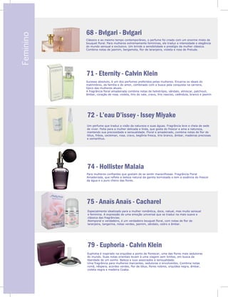 V
Feminino
68 - Bvlgari - Bvlgari
71 - Eternity - Calvin Klein
Clássico e ao mesmo tempo contemporâneo, o perfume foi criado com um enorme misto de
bouquet floral. Para mulheres extremamente femininas, ele traduz a intensidade e elegância
do mundo sensual e exclusivo. Um brinde a sensibilidade e prestígio da mulher clássica.
Combina notas de jasmim, bergamota, flor de laranjeira, violeta e rosa de Prelude.
Sucesso absoluto, é um dos perfumes preferidos pelas mulheres. Encarna os ideais do
matrimônio, da família e do amor, combinado com a busca pela conquista na carreira,
típico das mulheres atuais.
A fragrância floral amadeirada combina notas de heliotrópio, sândalo, almíscar, patchouli,
âmbar, coração de rosa, violeta, lírio do vale, cravo, lírio nasciso, calêndula, branco e jasmin
74 - Hollister Malaia
75 - Anaïs Anaïs - Cacharel
79 - Euphoria - Calvin Klein
Um perfume que traduz a visão da natureza e suas águas. Fragrância leve e cheia de sede
de viver. Feita para a mulher delicada e linda, que gosta do frescor e ama a natureza,
mantendo sua preciosidade e sensualidade. Floral e amadeirado, combina notas de flor de
lótus, frésia, cecleman, rosa, cravo, begônia fresca, lírio branco, âmbar, madeiras preciosas
e osmanthus.
Especialmente idealizado para a mulher romântica, doce, natual, mas muito sensual
e feminina. A expressão de uma emoção universal que se traduz na mais suave e
clássica das fragrâncias.
Atemporal e verdadeiro, é um verdadeiro bouquet floral, com notas de flor de
laranjeira, tangerina, notas verdes, jasmim, sândalo, cedro e âmbar.
Euphotia é inspirado na orquídea a ponto de florescer, uma das flores mais sedutoras
do mundo. Suas notas orientais levam à uma viagem sem limites, em busca da
liberdade de um sonho. Beleza e luxo associados à sensualidade.
Uma fragrância para mulheres marcantes, sedutoras e envolventes. Combina notas
romã, nêspera, acordes verdes, flor de lótus, flores nobres, orquídea negra, âmbar,
violeta negra e madeira Coaba.
72 - L’eau D’issey - Issey Miyake
Para mulheres confiantes que gostam de se sentir maravilhosas. Fragrância Floral
Amadeirada, que reflete a beleza natural da garota bornzeada e tem a essência do frescor
da água e o puro cheiro das flores.
74
a
lótus
e os
Para
Ama
da ág
 