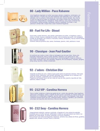 Feminino
de
cia
min
de
e
sas
r
80 - Lady Million - Paco Rabanne
Uma fragrância inspirada na mulher que possui atitude e elegância, combinada a um
toque atrevido. A mulher que usa essa fragrância está habituada a ser o centro das
atenções, tem luz própria e não precisa de muito para chamar atenção. Seu charme
é como um jogo de luz sobre um diamante, que irradia e brilha com uma força que
destaca sua independência e inteligência. Notas olfativas: Suas notas combinam flor
de laranjeira, laranja amarga, framboesa, jasmim e gardênia. De fundo, o mel,
patchouli e âmbar dão o toque final a essa irresistível fragrância.
88 - Fuel For Life - Diesel
90 - Classique - Jean Paul Gautier
92 - J’adore - Christian Dior
95 - 212 VIP - Carolina Herrera
96 - 212 Sexy - Carolina Herrera
Evoca todo o poder feminino, sem perder a delicadeza da mulher. A fragrância, entre o
cítrico e o floral, mistura a sedução da mulher, com a inocência da jovem. Um verdadeiro
turbilão de sensações, que mistura o marcante, eufórico, afrodisíaco, mas ao mesmo tempo
leve, inocente e delicado.
Combina notas de pimenta rosa, cassis, framboesa, jasmim, indol, patchouli e musk
Um perfume que revela o corpo e fala as mensagens que ele quer dizer. Deixa uma
expressão inesquecível. Para a mulher decidida, sedutora e que gosta de ser vista
e lembrada. Uma fragrância floral oriental que é uma homenagem a todas as mulheres.
Suas notas combinam rosa, anis estrelado, tangerina, flor de laranjeira, orquídea, gengibre,
ylang-ylang, baunilha e âmbar amadeirado.
Inspirado na beleza do ouro, J’adore é para quem gosta de perfumes intensos. Feito para
mulheres fortes, sedutoras, mas também delicadas, que acreditam em si mesmas e no
poder da conquista, combinado com a inocência feminina.
Fragrância de bouquet floral, ele tem notas de rosa de maio, jasmim, baunilha do Taiti,
patchouli, ládano e âmbar.
.
Para a mulher moderna e criativa que gosta de ser o centro das atenções. Essa fragrância
glamurosa e energética, traduz o espírito da alma jovem e divertida, ao mesmo tempo que
transmite um ar sofisticado e elegante, que faz você se sentir mais desejada. Suas notas
combinam aromas frescos de rum, maracujá exótico, almíscar e gardênia, que combinam
uma base com baunilha ultra feminina e fava de cheiro sensual.
Inegavelmente sedutora, intensa e profunda, a fragrância é uma certeza da sedução.
Concebido para a mulher sensual, sofisticada e moderna, que quer deixar sua marca e se
destacar por onde passar. Se deixe conquistar e se torne irresistível.
Floral sensual com notas de bergamota, tangerina, pimenta rosa, pétalas de flores, gardênia,
algodão doce, sândalo, almíscar branco e baunilha.
9
 