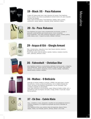 -
-
-
Masculino
20 - Xs - Paco Rabanne
Uma fragrância que possui notas completamente envolventes, ousadas e
sedutoras, sendo perfeita para homens jovens, livres e atraentes.
Floral amadeirado , suas notas combinam bergamota, coentro, hortelã, gerânio,
melão, tabaco, couro, musgo de carvalho, sândalo e almíscar.
19 - Black SX annPaco Rab e
O Black XS realça ainda mais o lado masculino do homem. Sua fragrância
macia e quente, traz à tona as qualidades do homem forte e viril, que conquista
a mulher que desejar.
Possui notas de limão fresco, fruta Kalamanzi, tagetes, sálvia, praline,
cardamomo, canela, bálsamo, rosewood, âmbar, patchouli e ébano.
29 - Acqua di Gió Giorgio Armani
Christian Dior
Para o homem ativo, masculino e livre. Num frescor marinho, revela as
sensações do mar, do ar e do sol.
Floral frutal, possui notas de jasmim, kakidan, hedione, complexo marinho,
cedro , patchouli, almíscar e musk.
Fahrenheit35 -
Uma fragrância moderna e revolucionária, dedicada à homens atuais e elegantes.
Floral amadeirado , possui notas de mandarina, toque de violeta, cedro quente,
patchouli, couro drydown, bergamota, styrax, lavanda, sândalo, madressilva,
espinho-branco, lentisco e benjoim.
36 - Malbec - O Boticário
Inspirado no homem moderno e sensual, o Malbec veio para inovar o mundo
dos perfumes. Unindo as artes da perfumaria, com a criação artesanal dos
vinhos, ele possui uma fragrância amadeirada e rica em contrastes. Uma
verdadeira explosão de sensualidade.
Suas notas combinam a lima da pérsia, cassis, folhas de violeta e limão, com a
suavidade do cedro da Virginia. Ao fundo o musgo, âmbar e musk dão o toque
final ao perfume.
37 - Ck One - Calvin Klein
Sexy, verdadeiro e único, representa o equilíbrio da sensualidade de homens e
mulheres inovadores. É a fragrância da geração que preza a liberdade de
expressão.
Uma fragrância cítrica, que combina notas de bergamota, abacaxi fresco,
papaia, violeta, noz-moscada, jasmim, almíscar, âmbar e chá verde.
 