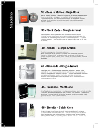V
Masculino
Para os homens modernos e atléticos, que gostam de desafiar os limites de seu
corpo , e que sempre conseguem um equilíbrio perfeito com a mente.
Oriental amadeirado , essa fragrância possui notas de bergamota, flores de
alfavaca, folhas de violeta, pimenta rosa, canela, noz moscada, sândalo,
vetiver e almíscar.
38 - Boss in Motio Hugo Bossn -
Uma fragrância estrela, reservada para aqueles do universo privado.
Oriental, amadeirado e fresco, com uma composição apimentada, que abre
com notas de limão e bergamota. A base traz sementes de tonka e a exótica
madeira guaiacum. Possui também notas de laranja, limão, rosa, flor de oliva
e almíscar.
39 - Black Code
40 - Armani - Giorgio Armani
Para homens elegantes, discretos e modernos.
Floral amadeirado, é um clássico que contém uma combinação única de
mandarina siciliana, limão verde californiano, bergamota, flor de laranja,
jasmim, lavanda, canela, coentro, cedro, vetiver, musgo de carvalho, patchouli
e sândalo.
42 - Diamonds - Giorgio Armani
Idealizado para o homem elegante, sofisticado, moderno e sedutor. Uma
explosão de frescor e sensualidade. Atento às tendências mais elegantes da
moda, o homem Armani Diamonds contrasta a força da sensualidade masculina
com a tranquilidade dos acordes arborizados das notas refrescantes.
Combina notas de pimenta sichuan, bergamota, cacau, madeiras de cedro,
madeiras gaiac e ambrox.
Uma fragrância que traduz o luxo, o prestígio e o status que fazem parte da ambição
masculina. Para homens modernos, bem sucedidos, com presença e inteligência
emocional. Combina notas de bergamota, gengibre, cardamomo, canela, maçã,
girassol, sândalo, âmbar e almíscar branco.
45 - Presence - Montblanc
46 - Eternity - Calvin Klein
Fragrância que une o frescor do mundo atual, com o clássico. É excitante
a o homem moderno, sensível e família.
uas notas combinam mandarim, notas verdes, lavanda,Floral amadeirado, s
sálvia, jasmim, âmbar, manjericão, gerânio, sândalo, vetiver, e madeira rosa.
e definitivamente masculino. Ideal par
P
c
O
a
v
3
- Giorgio Armani
 