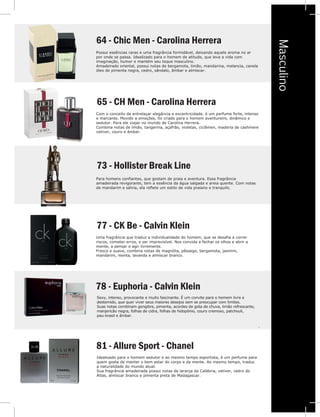 Masculino
.
e
e
e
ia
m
64 - Chic Men - Carolina Herrera
Possui essências raras e uma fragrância formidável, deixando aquele aroma no ar
por onde se passa. Idealizado para o homem de atitude, que leva a vida com
imaginação, humor e mantém seu toque masculino.
Amadeirado oriental, possui notas de bergamota, limão, mandarina, melancia, canela
óleo de pimenta negra, cedro, sândalo, âmbar e almíscar.
65 - CH Men - Carolina Herrera
Com o conceito de entrelaçar elegância e excentricidade, é um perfume forte, intenso
e marcante. Movido a emoções, foi criado para o homem aventureiro, dinâmico e
sedutor. Para ele viajar no mundo de Carolina Herrera.
Combina notas de limão, tangerina, açafrão, violetas, ciclâmen, maderia de cashmere
vetiver, couro e âmbar.
73 - Hollister Break Line
78 - Euphoria - Calvin Klein
Para homens confiantes, que gostam de praia e aventura. Essa fragrância
amadeirada revigorante, tem a essência da água salgada e areia quente. Com notas
de mandarim e sálvia, ela reflete um estilo de vida praiano e tranquilo.
77 - CK Be - Calvin Klein
Uma fragrância que traduz a individualidade do homem, que se desafia a correr
riscos, cometer erros, e ser imprevisível. Nos convida a fechar os olhos e abrir a
mente, a pensar e agir livremente.
Fresco e suave, combina notas de magnólia, pêssego, bergamota, jasmim,
mandarim, menta, lavanda e almíscar branco.
Sexy, intenso, provocante e muito fascinante. É um convite para o homem livre e
destemido, que quer viver seus maiores desejos sem se preocupar com limites.
Suas notas combinam gengibre, pimenta, acordes de gota de chuva, limão refrescante,
manjericão negra, folhas de cidra, folhas de hidopônio, couro cremoso, patchouli,
pau-brasil e âmbar.
.
vetive
73
Para h
amad
de ma
77
81 - Allure Sport - Chanel
Idealizado para o homem sedutor e ao mesmo tempo esportista, é um perfume para
quem gosta de manter o bem estar do corpo e da mente. Ao mesmo tempo, traduz
a naturalidade do mundo atual.
Sua fragrância amadeirada possui notas de laranja da Calábria, vetiver, cedro do
Atlas, almíscar branco e pimenta preta de Madagascar.
 