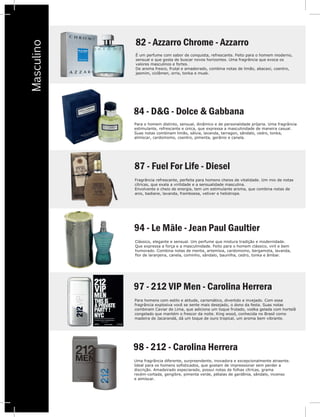 V
Masculino 82 - Azzarro Chrome - Azzarro
É um perfume com sabor de conquista, refrescante. Feito para o homem moderno,
sensual e que gosta de buscar novos horizontes. Uma fragrância que evoca os
valores masculinos e fortes.
De aroma fresco, frutal e amadeirado, combina notas de limão, abacaxi, coentro,
jasmim, ciclâmen, orris, tonka e musk.
84 - D&G - Dolce & Gabbana
Para o homem distinto, sensual, dinâmico e de personalidade própria. Uma fragrância
estimulante, refrescante e única, que expressa a masculinidade de maneira casual.
Suas notas combinam limão, sálvia, lavanda, tarragon, sândalo, cedro, tonka,
almíscar, cardomomo, coentro, pimenta, gerânio e canela.
94 - Le Mâle - Jean Paul Gaultier
Clássico, elegante e sensual. Um perfume que mistura tradição e modernidade.
Que expressa a força e a masculinidade. Feito para o homem clássico, viril e bem
humorado. Combina notas de menta, artemísia, cardomomo, bergamota, lavanda,
flor de laranjeira, canela, cominho, sândalo, baunilha, cedro, tonka e âmbar.
97 - 212 VIP Men - Carolina Herrera
Para homens com estilo e atitude, carismático, divertido e invejado. Com essa
fragrância explosiva você se sente mais desejado, o dono da festa. Suas notas
combinam Caviar de Lima, que adiciona um toque frutado, vodka gelada com hortelã
congelado que mantém o frescor da noite. King wood, conhecida no Brasil como
madeira de Jacarandá, dá um toque de ouro tropical, um aroma bem vibrante.
98 - 212 - Carolina Herrera
Uma fragrãncia diferente, surpreendente, inovadora e excepcionalmente atraente.
Ideal para os homens sofisticados, que gostam de impressionar sem perder a
discrição. Amadeirado especiarado, possui notas de folhas cítricas, grama
recém-cortada, gengibre, pimenta verde, pétalas de gardênia, sândalo, incenso
e almíscar.
87 - Fuel For Life - Diesel
Fragrância refrescante, perfeita para homens cheios de vitalidade. Um mix de notas
cítricas, que exala a virilidade e a sensualidade masculina.
Envolvente e cheio de energia, tem um estimulante aroma, que combina notas de
anis, badiane, lavanda, framboesa, vetiver e heliotrope.
 