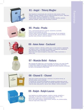 ,
ncia
.
elã
as
Essa fragrância é caracterizada pelo contraste de notas suaves e cítricas.
Elegante, cativante, sedutora e com um toque provocativo do humor . Ideal para
a mulher ativa, sensual, conquistadora e carinhosa.
Frutal oriental, suas notas combinam mel, chocolate, baunilha, caramelo,
patchouli, sândalo, amora, frutas vermelhas e cumarina.
-
05 - Prada - Prada
06 - Amor Amor - Cacharel
Único, extremamente feminino e sensual, representa a expressão
máxima da personalidade da mulher..
Combina notas de óleo de bergamota, óleo de laranja, flor de mandarina,
mimosa da Índia, patchouli, bálsamo, absoluto de rosa, resina de ládano,
baunilha, tonka, almíscar e resina de benjoim .
Fragrância romântica e delicada, perfeito para a mulher moderna e apaixonada,
que celebra o amor , e que gosta de novidades. É composta por ingredientes
super femininos, sobre um fundo sensual e marcante.
Floral frutal, tem notas de tangerina, cereja preta, melati, musk branco e
âmbar cinza.
Ideal par
Não indicada para bebês pois é uma formulação com álcool e com maior fixação
e durabilidade. Fragrância delicada e refrescante, que combina notas florais
e verdes, transmitindo uma agradável sensação de conforto trazendo a lembrança
do cheiro e da suavidade de lindos bebês.
a mulheres deslumbrantes e sedutoras. Um perfume formal, de
harmonia sedosa, suave e delicada.
É composto por uma grande quantidade de substância sintética para suavizar
as notas florais intensas e para obter uma sedução sofisticada. Também possui
notas de ylang- ylang, jasmim, rosa de maio, sândalo e vetiver de bourbon.
- Natura
- Chanel
09 - Ralph - Ralph Lauren
Uma fragrância de múltiplos aspectos: moderna, colorida, energética e
refrescante. Um perfume inspirado na mulher jovial, vibrante, vivaz,
autoconfiante, segura de si, e de personalidade forte.
Flor al, suas notas combinam madeira branca, almíscar, lírio, borônia exótica,
folhas de maçã-verde e frésia roxa.
Feminino
 